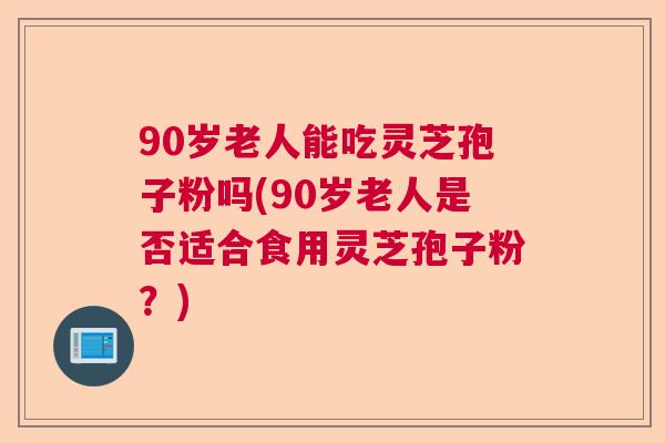 90岁老人能吃灵芝孢子粉吗(90岁老人是否适合食用灵芝孢子粉?) 90岁老人能吃灵芝孢子粉吗(90岁老人是否适合食用灵芝孢子粉?)