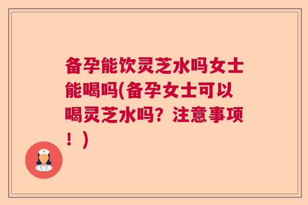 备孕能饮灵芝水吗女士能喝吗(备孕女士可以喝灵芝水吗?注意事项!) 备孕能饮灵芝水吗女士能喝吗(备孕女士可以喝灵芝水吗?注意事项!)