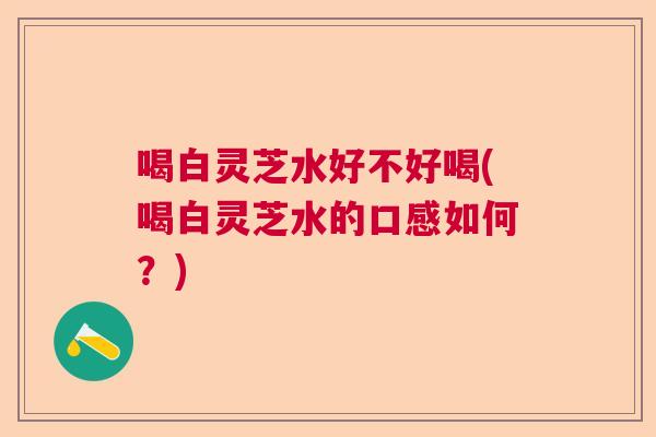 喝白灵芝水好不好喝(喝白灵芝水的口感如何?) 喝白灵芝水好不好喝(喝白灵芝水的口感如何?)