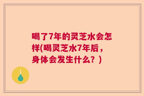 喝了7年的灵芝水会怎样(喝灵芝水7年后,身体会发生什么?) 喝了7年的灵芝水会怎样(喝灵芝水7年后,身体会发生什么?)