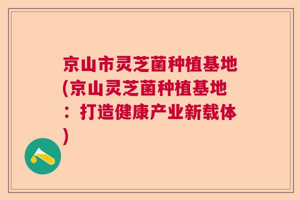 京山市灵芝菌种植基地(京山灵芝菌种植基地:打造健康产业新载体) 京山市灵芝菌种植基地(京山灵芝菌种植基地:打造健康产业新载体)