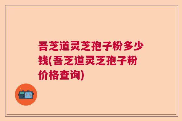 吾芝道灵芝孢子粉多少钱(吾芝道灵芝孢子粉价格查询) 吾芝道灵芝孢子粉多少钱(吾芝道灵芝孢子粉价格查询)