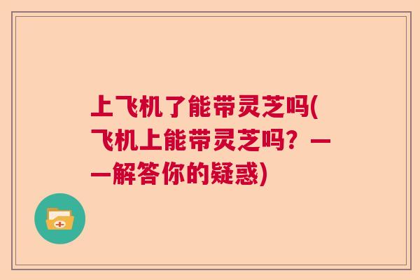 上飞机了能带灵芝吗(飞机上能带灵芝吗?——解答你的疑惑) 上飞机了能带灵芝吗(飞机上能带灵芝吗?——解答你的疑惑)