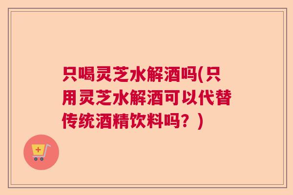 只喝灵芝水解酒吗(只用灵芝水解酒可以代替传统酒精饮料吗?) 只喝灵芝水解酒吗(只用灵芝水解酒可以代替传统酒精饮料吗?)