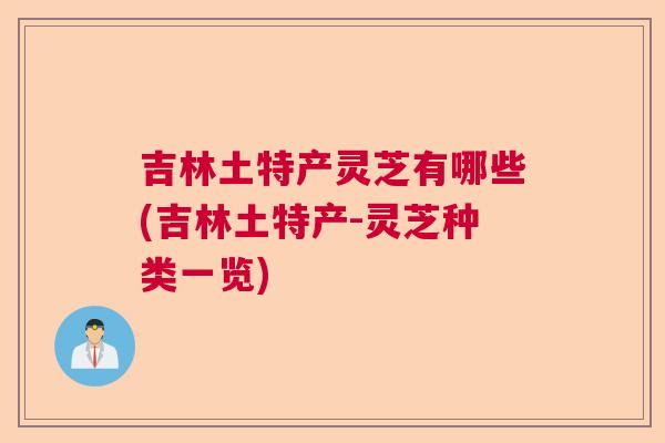 吉林土特产灵芝有哪些(吉林土特产-灵芝种类一览) 吉林土特产灵芝有哪些(吉林土特产-灵芝种类一览)