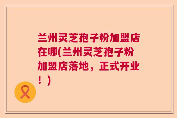 兰州灵芝孢子粉加盟店在哪(兰州灵芝孢子粉加盟店落地,正式开业!) 兰州灵芝孢子粉加盟店在哪(兰州灵芝孢子粉加盟店落地,正式开业!)