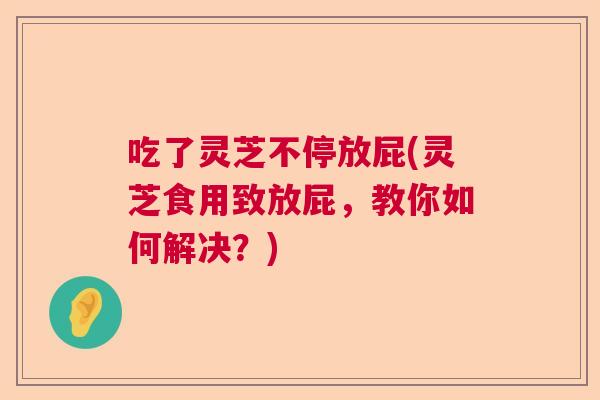 吃了灵芝不停放屁(灵芝食用致放屁,教你如何解决?) 吃了灵芝不停放屁(灵芝食用致放屁,教你如何解决?)