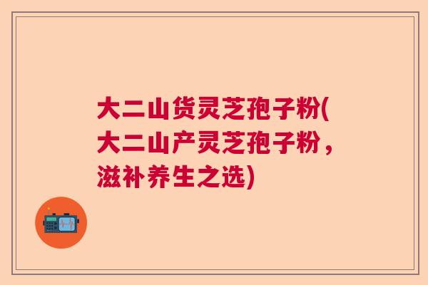 大二山货灵芝孢子粉(大二山产灵芝孢子粉,滋补养生之选) 大二山货灵芝孢子粉(大二山产灵芝孢子粉,滋补养生之选)