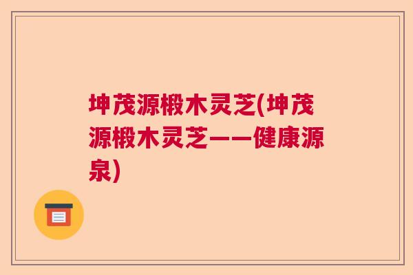 坤茂源椴木灵芝(坤茂源椴木灵芝——健康源泉) 坤茂源椴木灵芝(坤茂源椴木灵芝——健康源泉)