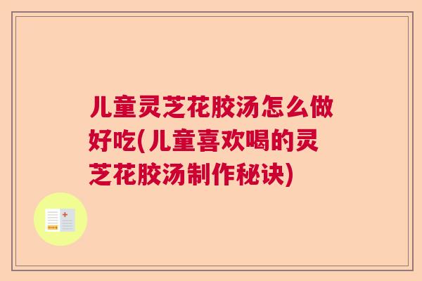 儿童灵芝花胶汤怎么做好吃(儿童喜欢喝的灵芝花胶汤制作秘诀) 儿童灵芝花胶汤怎么做好吃(儿童喜欢喝的灵芝花胶汤制作秘诀)