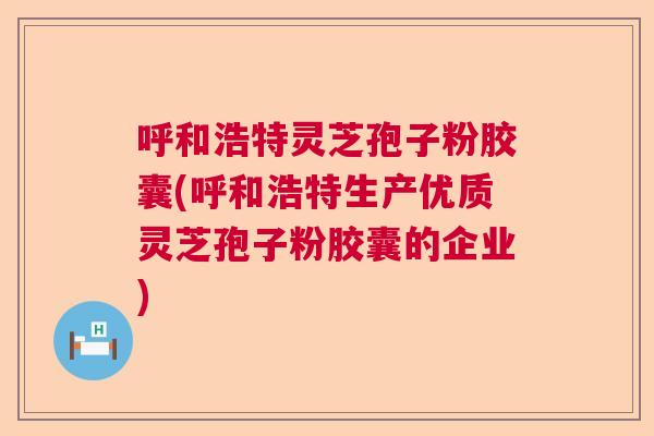 呼和浩特灵芝孢子粉胶囊(呼和浩特生产优质灵芝孢子粉胶囊的企业) 呼和浩特灵芝孢子粉胶囊(呼和浩特生产优质灵芝孢子粉胶囊的企业)