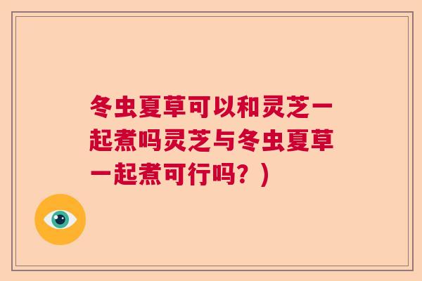 冬虫夏草可以和灵芝一起煮吗灵芝与冬虫夏草一起煮可行吗?) 冬虫夏草可以和灵芝一起煮吗灵芝与冬虫夏草一起煮可行吗?)