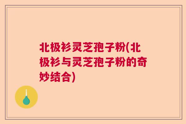 北极衫灵芝孢子粉(北极衫与灵芝孢子粉的奇妙结合) 北极衫灵芝孢子粉(北极衫与灵芝孢子粉的奇妙结合)