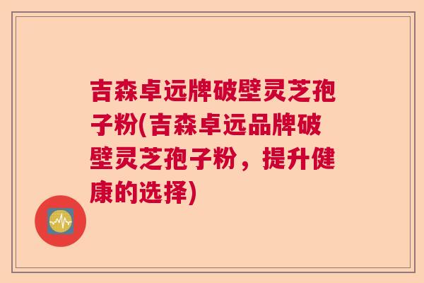 吉森卓远牌破壁灵芝孢子粉(吉森卓远品牌破壁灵芝孢子粉,提升健康的选择) 吉森卓远牌破壁灵芝孢子粉(吉森卓远品牌破壁灵芝孢子粉,提升健康的选择)