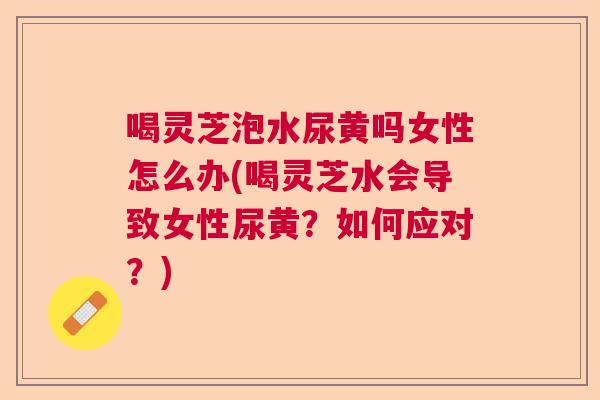 喝灵芝泡水尿黄吗女性怎么办(喝灵芝水会导致女性尿黄?如何应对?) 喝灵芝泡水尿黄吗女性怎么办(喝灵芝水会导致女性尿黄?如何应对?)