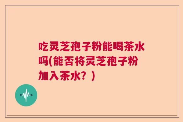 吃灵芝孢子粉能喝茶水吗(能否将灵芝孢子粉加入茶水?) 吃灵芝孢子粉能喝茶水吗(能否将灵芝孢子粉加入茶水?)
