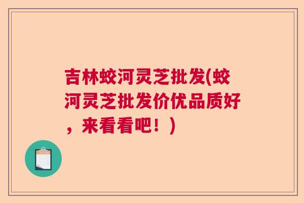 吉林蛟河灵芝批发(蛟河灵芝批发价优品质好,来看看吧!) 吉林蛟河灵芝批发(蛟河灵芝批发价优品质好,来看看吧!)