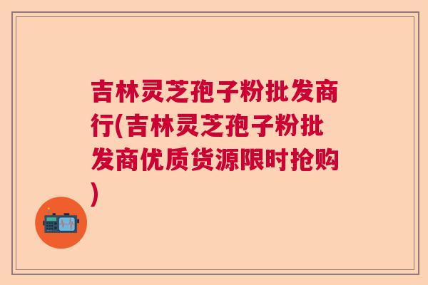 吉林灵芝孢子粉批发商行(吉林灵芝孢子粉批发商优质货源限时抢购) 吉林灵芝孢子粉批发商行(吉林灵芝孢子粉批发商优质货源限时抢购)