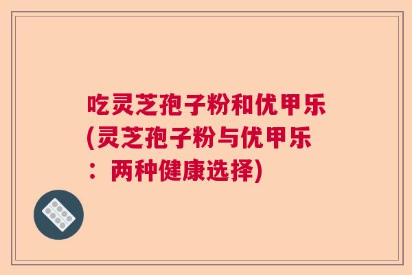吃灵芝孢子粉和优甲乐(灵芝孢子粉与优甲乐:两种健康选择) 吃灵芝孢子粉和优甲乐(灵芝孢子粉与优甲乐:两种健康选择)