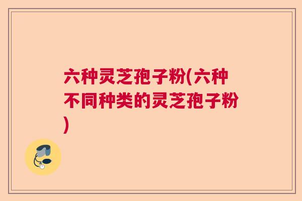 六种灵芝孢子粉(六种不同种类的灵芝孢子粉) 六种灵芝孢子粉(六种不同种类的灵芝孢子粉)