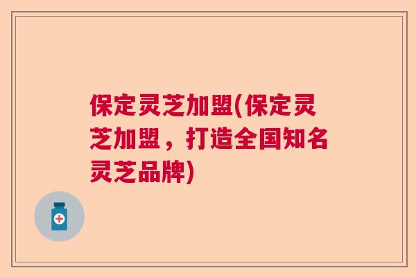 保定灵芝加盟(保定灵芝加盟,打造全国知名灵芝品牌) 保定灵芝加盟(保定灵芝加盟,打造全国知名灵芝品牌)