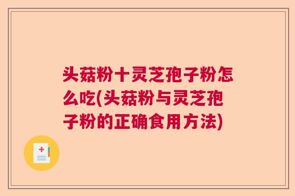 头菇粉十灵芝孢子粉怎么吃(头菇粉与灵芝孢子粉的正确食用方法) 头菇粉十灵芝孢子粉怎么吃(头菇粉与灵芝孢子粉的正确食用方法)