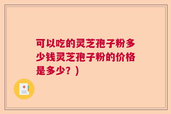 可以吃的灵芝孢子粉多少钱灵芝孢子粉的价格是多少?) 可以吃的灵芝孢子粉多少钱灵芝孢子粉的价格是多少?)