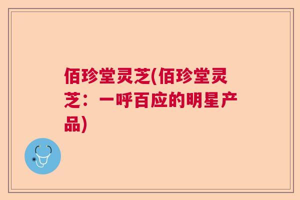 佰珍堂灵芝(佰珍堂灵芝:一呼百应的明星产品) 佰珍堂灵芝(佰珍堂灵芝:一呼百应的明星产品)