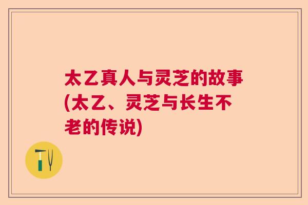 太乙真人与灵芝的故事(太乙、灵芝与长生不老的传说) 太乙真人与灵芝的故事(太乙、灵芝与长生不老的传说)