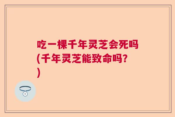 吃一棵千年灵芝会死吗(千年灵芝能致命吗?) 吃一棵千年灵芝会死吗(千年灵芝能致命吗?)