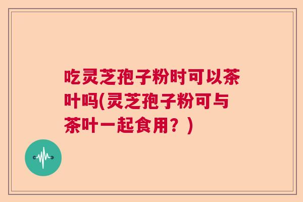 吃灵芝孢子粉时可以茶叶吗(灵芝孢子粉可与茶叶一起食用?) 吃灵芝孢子粉时可以茶叶吗(灵芝孢子粉可与茶叶一起食用?)