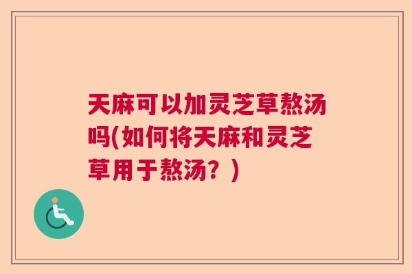 天麻可以加灵芝草熬汤吗(如何将天麻和灵芝草用于熬汤?) 天麻可以加灵芝草熬汤吗(如何将天麻和灵芝草用于熬汤?)