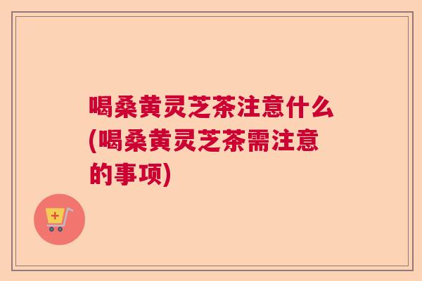 喝桑黄灵芝茶注意什么(喝桑黄灵芝茶需注意的事项) 喝桑黄灵芝茶注意什么(喝桑黄灵芝茶需注意的事项)