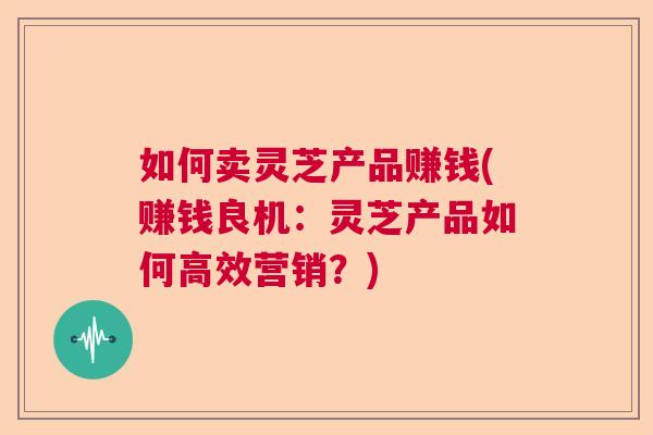 如何卖灵芝产品赚钱(赚钱良机:灵芝产品如何高效营销?) 如何卖灵芝产品赚钱(赚钱良机:灵芝产品如何高效营销?)
