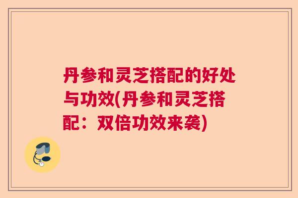 丹参和灵芝搭配的好处与功效(丹参和灵芝搭配：双倍功效来袭)
