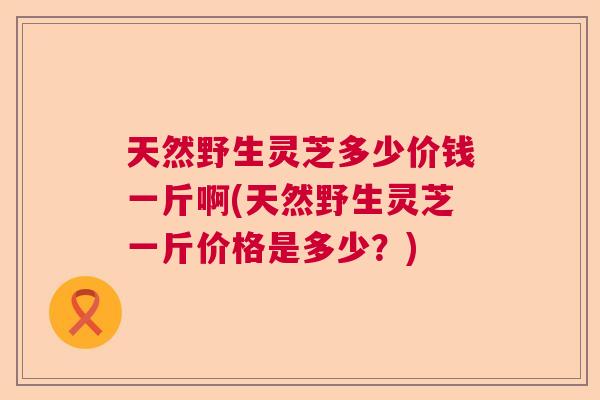 天然野生灵芝多少价钱一斤啊(天然野生灵芝一斤价格是多少？)