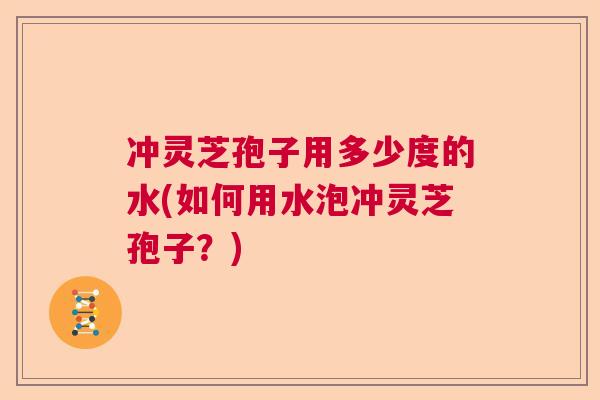 冲灵芝孢子用多少度的水(如何用水泡冲灵芝孢子?) 冲灵芝孢子用多少度的水(如何用水泡冲灵芝孢子?)