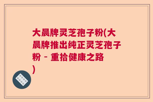 大晨牌灵芝孢子粉(大晨牌推出纯正灵芝孢子粉 - 重拾健康之路)