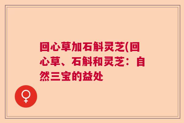 回心草加石斛灵芝(回心草、石斛和灵芝:自然三宝的益处 回心草加石斛灵芝(回心草、石斛和灵芝:自然三宝的益处