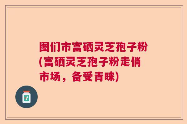 图们市富硒灵芝孢子粉(富硒灵芝孢子粉走俏市场,备受青睐) 图们市富硒灵芝孢子粉(富硒灵芝孢子粉走俏市场,备受青睐)