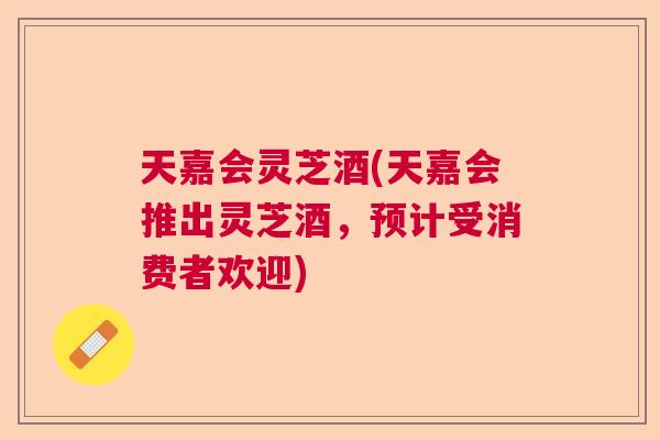 天嘉会灵芝酒(天嘉会推出灵芝酒,预计受消费者欢迎) 天嘉会灵芝酒(天嘉会推出灵芝酒,预计受消费者欢迎)