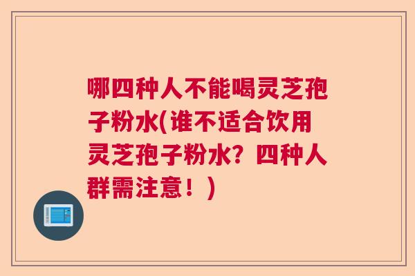 哪四种人不能喝灵芝孢子粉水(谁不适合饮用灵芝孢子粉水?四种人群需注意!) 哪四种人不能喝灵芝孢子粉水(谁不适合饮用灵芝孢子粉水?四种人群需注意!)
