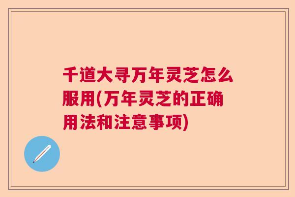 千道大寻万年灵芝怎么服用(万年灵芝的正确用法和注意事项) 千道大寻万年灵芝怎么服用(万年灵芝的正确用法和注意事项)