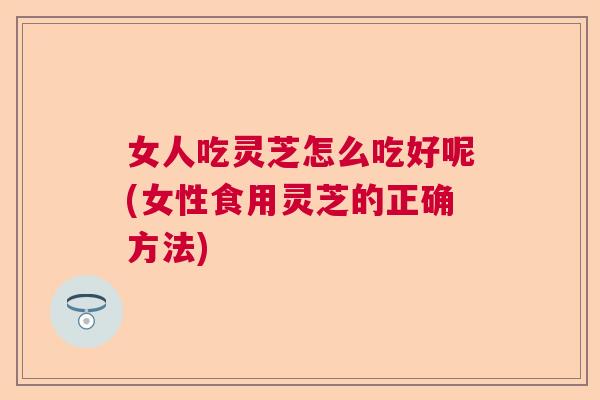 女人吃灵芝怎么吃好呢(女性食用灵芝的正确方法) 女人吃灵芝怎么吃好呢(女性食用灵芝的正确方法)