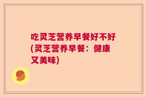 吃灵芝营养早餐好不好(灵芝营养早餐:健康又美味) 吃灵芝营养早餐好不好(灵芝营养早餐:健康又美味)