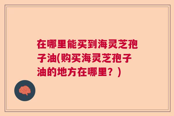 在哪里能买到海灵芝孢子油(购买海灵芝孢子油的地方在哪里？)