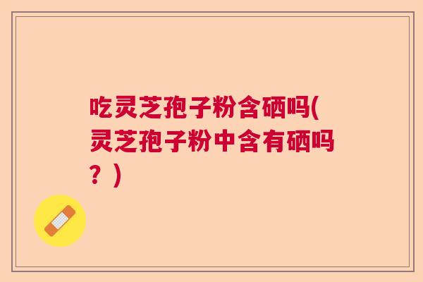 吃灵芝孢子粉含硒吗(灵芝孢子粉中含有硒吗?) 吃灵芝孢子粉含硒吗(灵芝孢子粉中含有硒吗?)