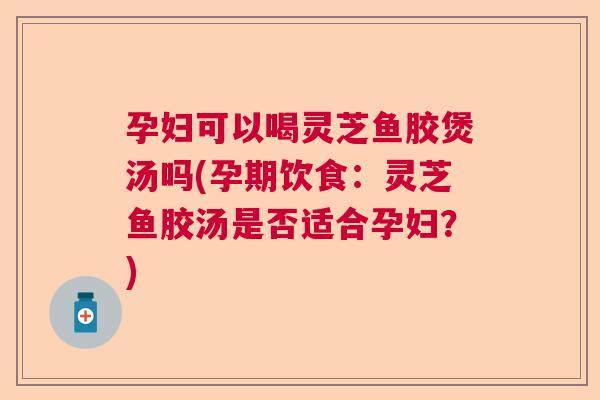 孕妇可以喝灵芝鱼胶煲汤吗(孕期饮食:灵芝鱼胶汤是否适合孕妇?) 孕妇可以喝灵芝鱼胶煲汤吗(孕期饮食:灵芝鱼胶汤是否适合孕妇?)