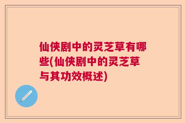 仙侠剧中的灵芝草有哪些(仙侠剧中的灵芝草与其功效概述) 仙侠剧中的灵芝草有哪些(仙侠剧中的灵芝草与其功效概述)