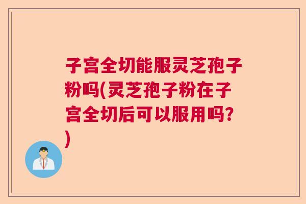 子宫全切能服灵芝孢子粉吗(灵芝孢子粉在子宫全切后可以服用吗?) 子宫全切能服灵芝孢子粉吗(灵芝孢子粉在子宫全切后可以服用吗?)